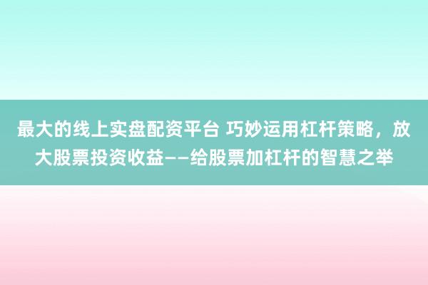 最大的线上实盘配资平台 巧妙运用杠杆策略，放大股票投资收益——给股票加杠杆的智慧之举