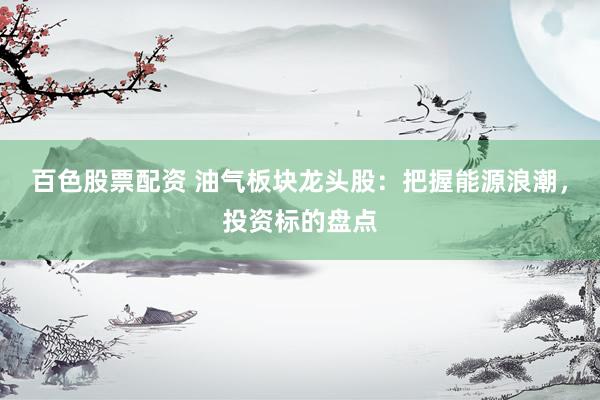 百色股票配资 油气板块龙头股：把握能源浪潮，投资标的盘点
