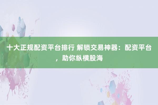 十大正规配资平台排行 解锁交易神器：配资平台，助你纵横股海