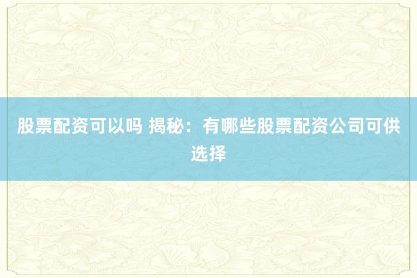 股票配资可以吗 揭秘：有哪些股票配资公司可供选择