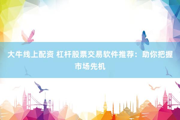 大牛线上配资 杠杆股票交易软件推荐：助你把握市场先机