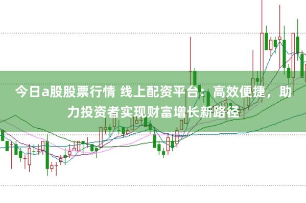 今日a股股票行情 线上配资平台：高效便捷，助力投资者实现财富增长新路径
