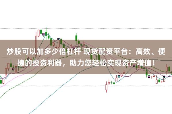 炒股可以加多少倍杠杆 现货配资平台：高效、便捷的投资利器，助力您轻松实现资产增值！