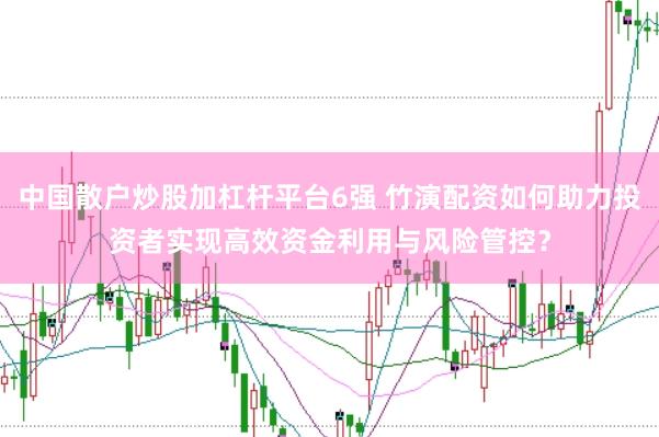 中国散户炒股加杠杆平台6强 竹演配资如何助力投资者实现高效资金利用与风险管控？