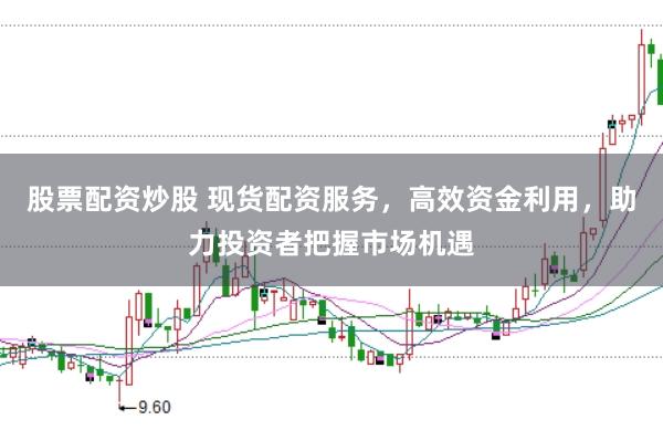 股票配资炒股 现货配资服务，高效资金利用，助力投资者把握市场机遇