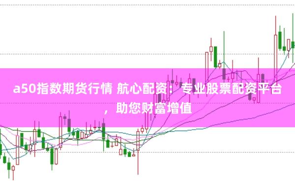 a50指数期货行情 航心配资：专业股票配资平台，助您财富增值