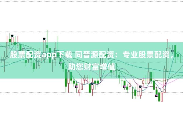 股票配资app下载 同晋源配资：专业股票配资，助您财富增值