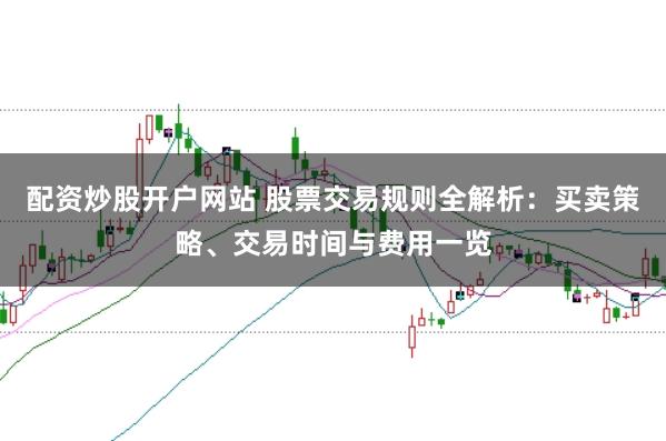 配资炒股开户网站 股票交易规则全解析：买卖策略、交易时间与费用一览