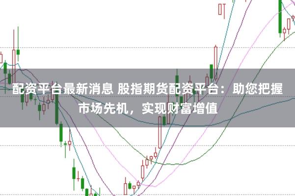 配资平台最新消息 股指期货配资平台：助您把握市场先机，实现财富增值