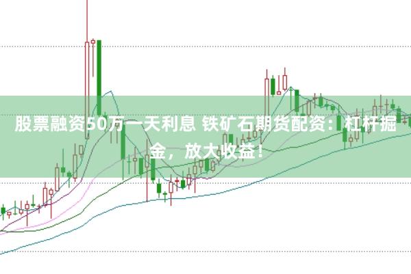 股票融资50万一天利息 铁矿石期货配资：杠杆掘金，放大收益！