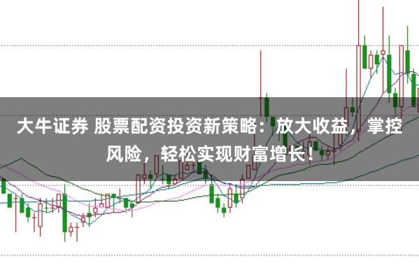 大牛证券 股票配资投资新策略：放大收益，掌控风险，轻松实现财富增长！