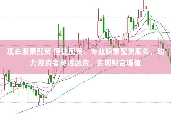 现在股票配资 恒捷配资：专业股票配资服务，助力投资者灵活融资，实现财富增值
