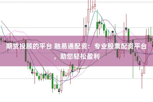 期货投顾的平台 融易通配资：专业股票配资平台，助您轻松盈利