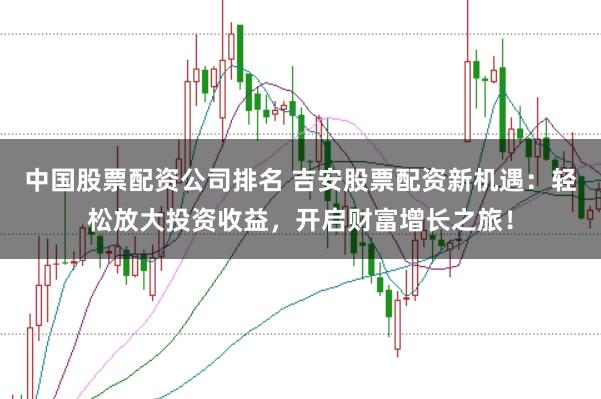 中国股票配资公司排名 吉安股票配资新机遇：轻松放大投资收益，开启财富增长之旅！