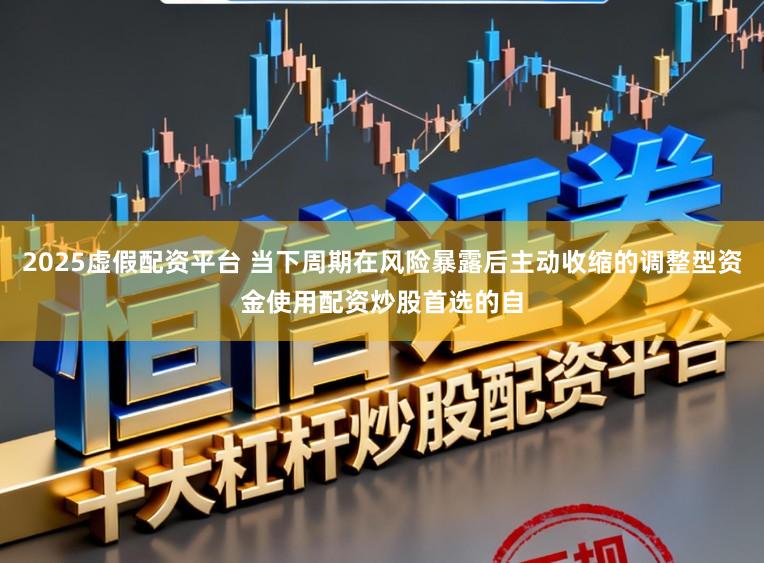 2025虚假配资平台 当下周期在风险暴露后主动收缩的调整型资金使用配资炒股首选的自