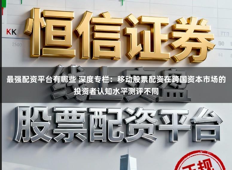 最强配资平台有哪些 深度专栏：移动股票配资在跨国资本市场的投资者认知水平测评不同