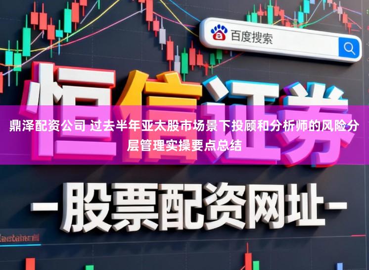 鼎泽配资公司 过去半年亚太股市场景下投顾和分析师的风险分层管理实操要点总结