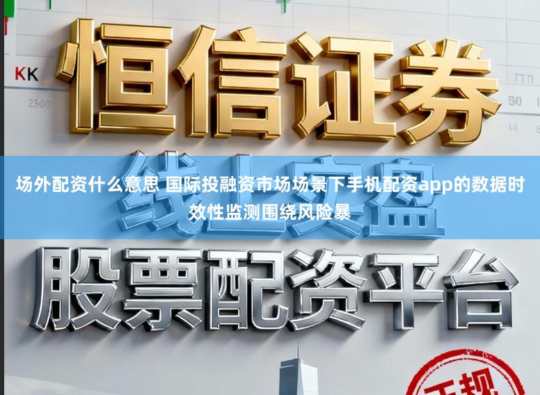 场外配资什么意思 国际投融资市场场景下手机配资app的数据时效性监测围绕风险暴