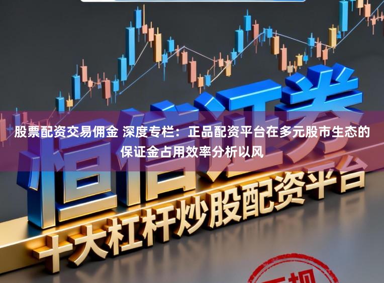 股票配资交易佣金 深度专栏：正品配资平台在多元股市生态的保证金占用效率分析以风