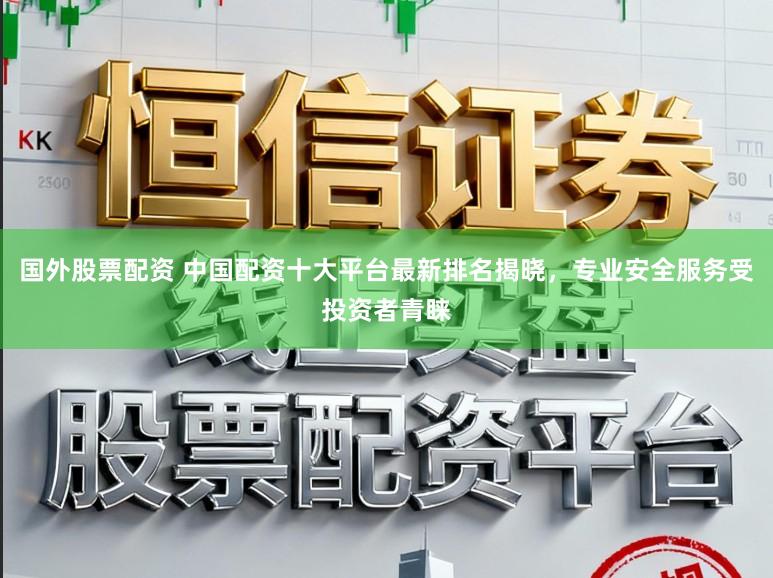 国外股票配资 中国配资十大平台最新排名揭晓，专业安全服务受投资者青睐