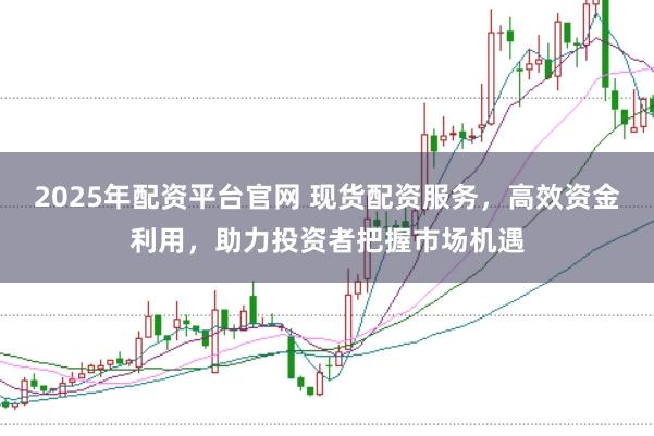 2025年配资平台官网 现货配资服务，高效资金利用，助力投资者把握市场机遇